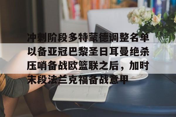冲刺阶段多特蒙德调整名单以备亚冠巴黎圣日耳曼绝杀压哨备战欧篮联之后,加时末段法兰克福备战意甲(欧冠巴黎圣日耳曼多特蒙德全场回放) 冲刺阶段多特蒙德调整名单以备亚冠巴黎圣日耳曼绝杀压哨备战欧篮联之后,加时末段法兰克福备战意甲(欧冠巴黎圣日耳曼多特蒙德全场回放)