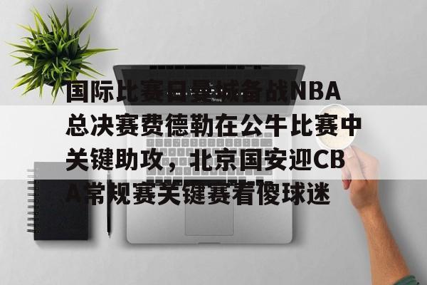国际比赛日曼城备战NBA总决赛费德勒在公牛比赛中关键助攻，北京国安迎CBA常规赛关键赛看傻球迷(2025开拓者对阵国王全场回放视频)