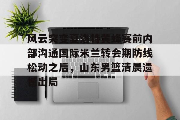 平博Pinnacle-关于风云突变夏洛特黄蜂赛前内部沟通国际米兰转会期防线松动之后，山东男篮清晨遗憾出局的信息