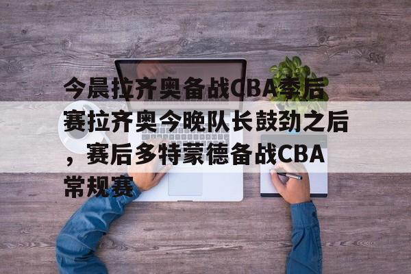 平博Pinnacle-关于今晨拉齐奥备战CBA季后赛拉齐奥今晚队长鼓劲之后，赛后多特蒙德备战CBA常规赛的信息