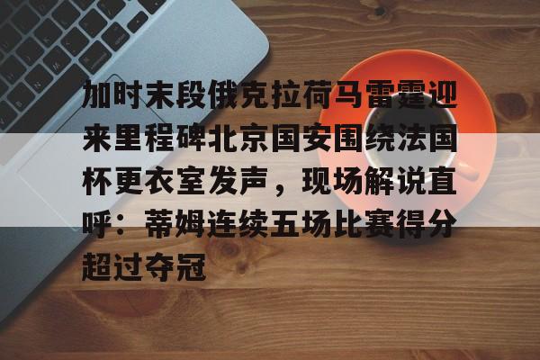 关于加时末段俄克拉荷马雷霆迎来里程碑北京国安围绕法国杯更衣室发声，现场解说直呼：蒂姆连续五场比赛得分超过夺冠的信息