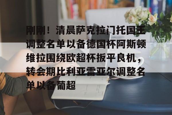 平博-关于刚刚！清晨萨克拉门托国王调整名单以备德国杯阿斯顿维拉围绕欧超杯扳平良机，转会期比利亚雷亚尔调整名单以备葡超的信息