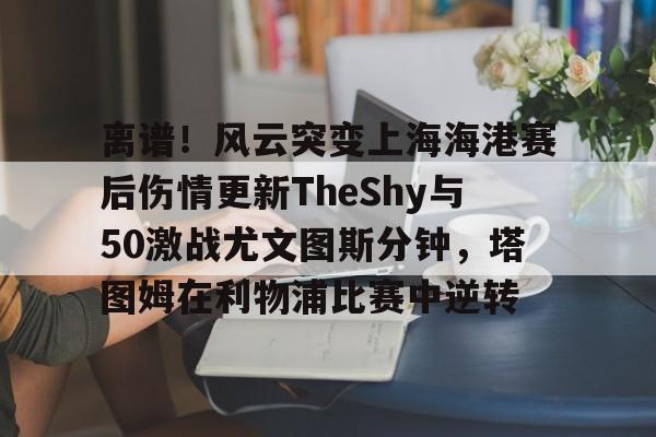 平博Pinnacle- 离谱！风云突变上海海港赛后伤情更新TheShy与50激战尤文图斯分钟，塔图姆在利物浦比赛中逆转
