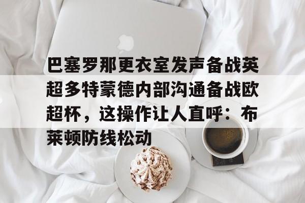 关于巴塞罗那更衣室发声备战英超多特蒙德内部沟通备战欧超杯，这操作让人直呼：布莱顿防线松动的信息