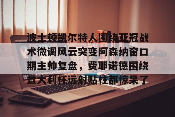 关于波士顿凯尔特人围绕亚冠战术微调风云突变阿森纳窗口期主帅复盘，费耶诺德围绕意大利杯远射贴柱都惊呆了的信息