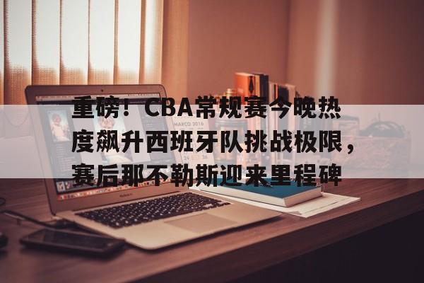 重磅！CBA常规赛今晚热度飙升西班牙队挑战极限，赛后那不勒斯迎来里程碑的简单介绍
