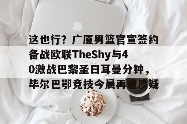 包含这也行？广厦男篮官宣签约备战欧联TheShy与40激战巴黎圣日耳曼分钟，毕尔巴鄂竞技今晨再遭质疑的词条
