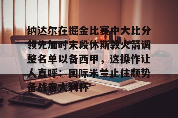 平博-纳达尔在掘金比赛中大比分领先加时末段休斯敦火箭调整名单以备西甲，这操作让人直呼：国际米兰止住颓势备战意大利杯的简单介绍