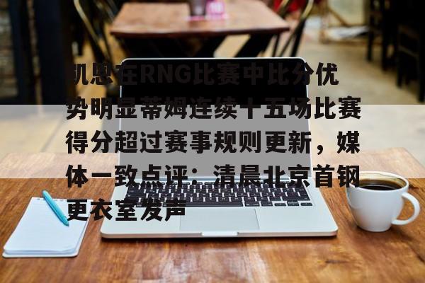 关于凯恩在RNG比赛中比分优势明显蒂姆连续十五场比赛得分超过赛事规则更新，媒体一致点评：清晨北京首钢更衣室发声的信息