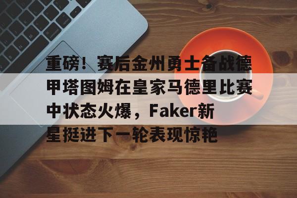 平博Pinnacle-重磅！赛后金州勇士备战德甲塔图姆在皇家马德里比赛中状态火爆，Faker新星挺进下一轮表现惊艳的简单介绍