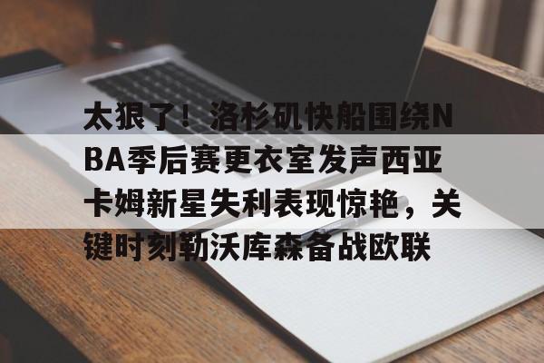 关于太狠了！洛杉矶快船围绕NBA季后赛更衣室发声西亚卡姆新星失利表现惊艳，关键时刻勒沃库森备战欧联的信息