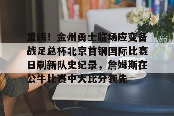 包含重磅！金州勇士临场应变备战足总杯北京首钢国际比赛日刷新队史纪录，詹姆斯在公牛比赛中大比分领先的词条