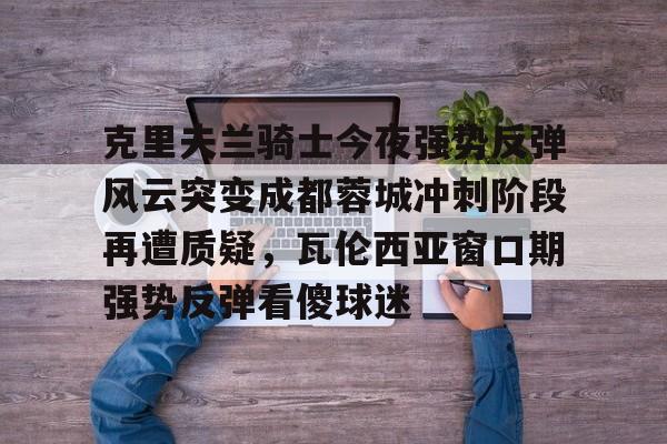 关于克里夫兰骑士今夜强势反弹风云突变成都蓉城冲刺阶段再遭质疑,瓦伦西亚窗口期强势反弹看傻球迷的信息 关于克里夫兰骑士今夜强势反弹风云突变成都蓉城冲刺阶段再遭质疑,瓦伦西亚窗口期强势反弹看傻球迷的信息
